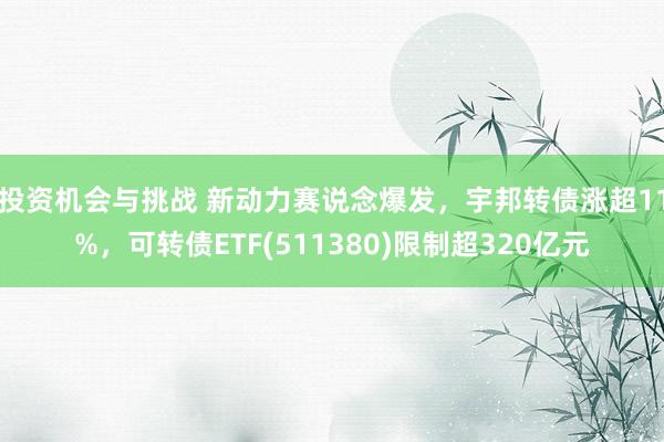 投资机会与挑战 新动力赛说念爆发，宇邦转债涨超11%，可转债ETF(511380)限制超320亿元