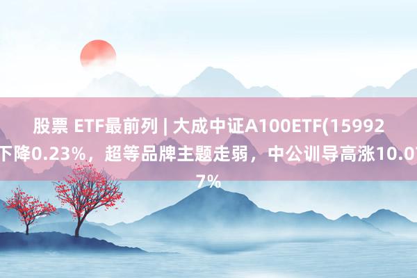 股票 ETF最前列 | 大成中证A100ETF(159923)下降0.23%，超等品牌主题走弱，中公训导高涨10.07%