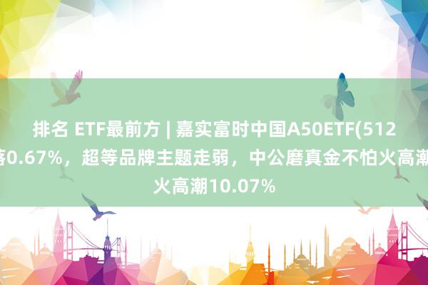 排名 ETF最前方 | 嘉实富时中国A50ETF(512550)着落0.67%，超等品牌主题走弱，中公磨真金不怕火高潮10.07%