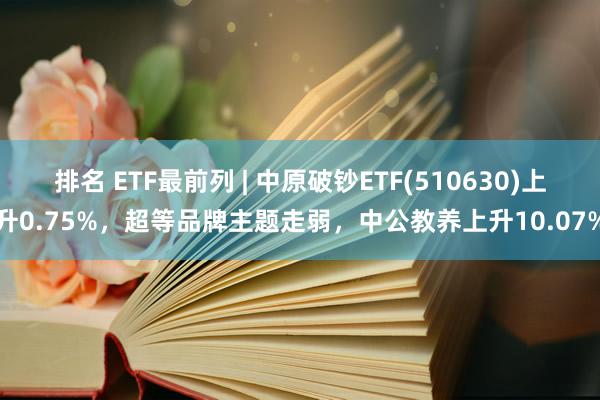 排名 ETF最前列 | 中原破钞ETF(510630)上升0.75%，超等品牌主题走弱，中公教养上升10.07%