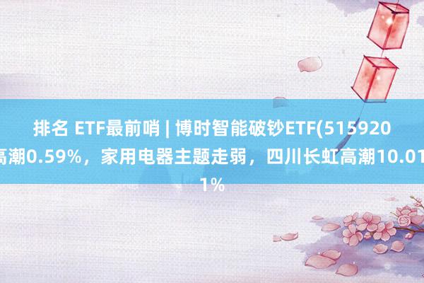 排名 ETF最前哨 | 博时智能破钞ETF(515920)高潮0.59%，家用电器主题走弱，四川长虹高潮10.01%