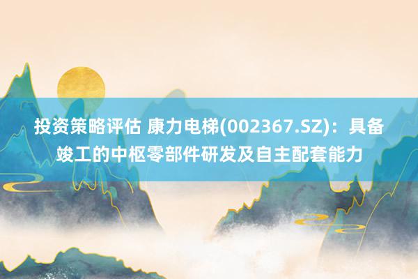 投资策略评估 康力电梯(002367.SZ)：具备竣工的中枢零部件研发及自主配套能力