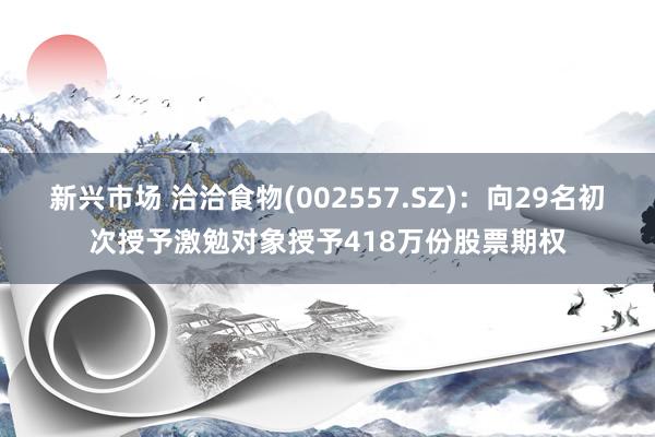 新兴市场 洽洽食物(002557.SZ)：向29名初次授予激勉对象授予418万份股票期权