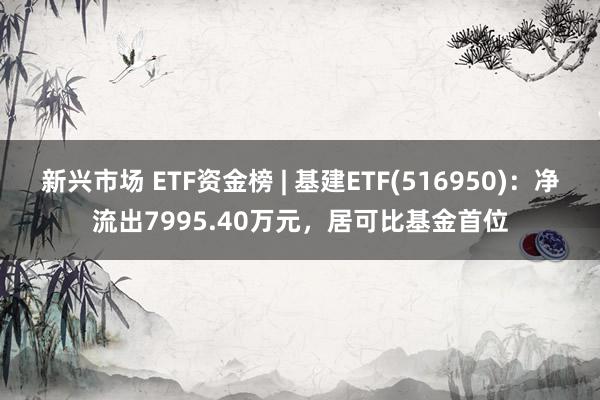 新兴市场 ETF资金榜 | 基建ETF(516950)：净流出7995.40万元，居可比基金首位