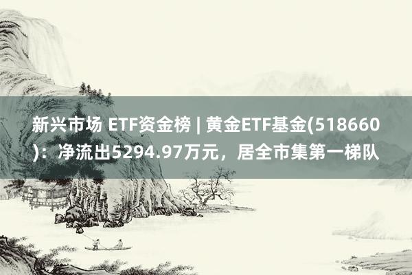 新兴市场 ETF资金榜 | 黄金ETF基金(518660)：净流出5294.97万元，居全市集第一梯队