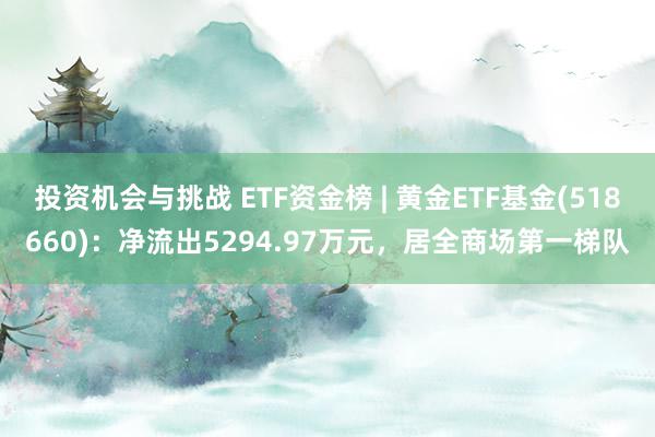 投资机会与挑战 ETF资金榜 | 黄金ETF基金(518660)：净流出5294.97万元，居全商场第一梯队