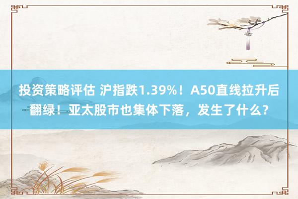 投资策略评估 沪指跌1.39%！A50直线拉升后翻绿！亚太股市也集体下落，发生了什么？