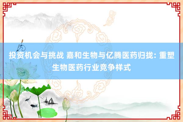 投资机会与挑战 嘉和生物与亿腾医药归拢: 重塑生物医药行业竞争样式