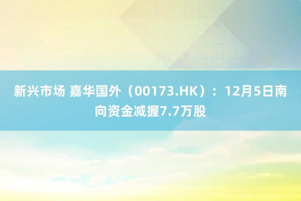 新兴市场 嘉华国外（00173.HK）：12月5日南向资金减握7.7万股