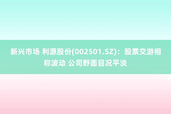 新兴市场 利源股份(002501.SZ)：股票交游相称波动 公司野面目况平淡