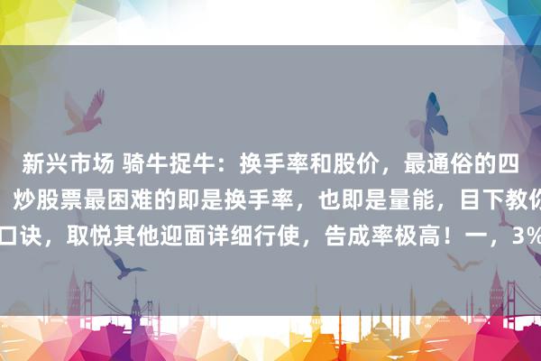 新兴市场 骑牛捉牛：换手率和股价，最通俗的四句话，却是告成率极高！炒股票最困难的即是换手率，也即是量能，目下教你四句最通俗口诀，取悦其他迎面详细行使，告成率极高！一，3%是底线，不到不参与二，10%要是有...