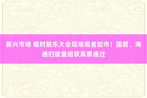 新兴市场 临时股东大会现场观者如市！国君、海通归拢重组获高票通过