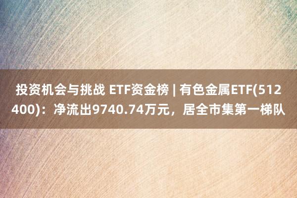 投资机会与挑战 ETF资金榜 | 有色金属ETF(512400)：净流出9740.74万元，居全市集第一梯队