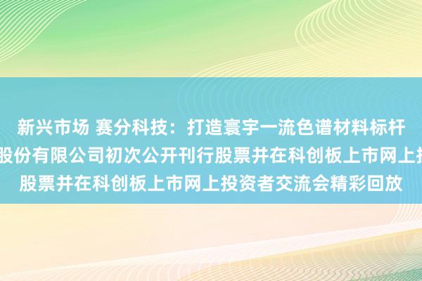 新兴市场 赛分科技：打造寰宇一流色谱材料标杆企业——苏州赛分科技股份有限公司初次公开刊行股票并在科创板上市网上投资者交流会精彩回放