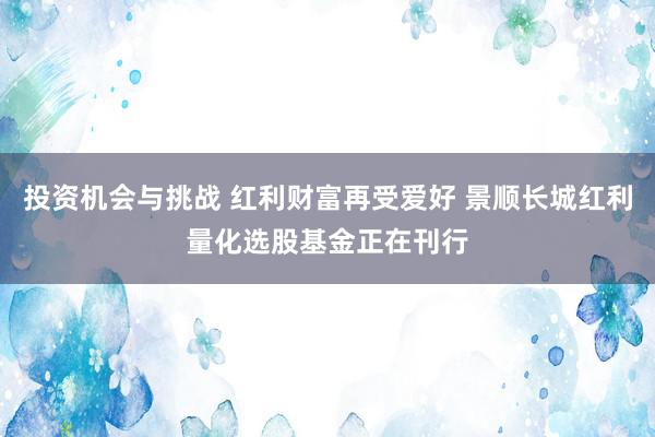 投资机会与挑战 红利财富再受爱好 景顺长城红利量化选股基金正在刊行