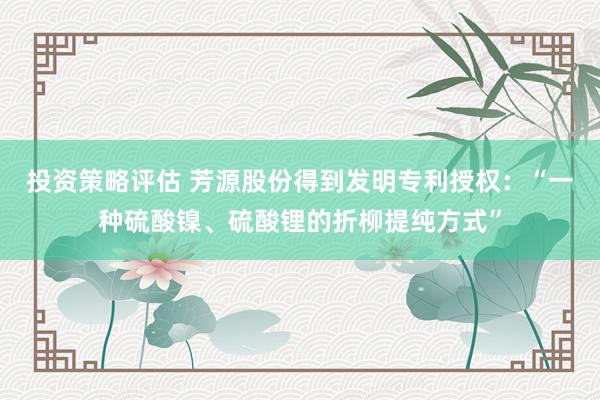 投资策略评估 芳源股份得到发明专利授权：“一种硫酸镍、硫酸锂的折柳提纯方式”