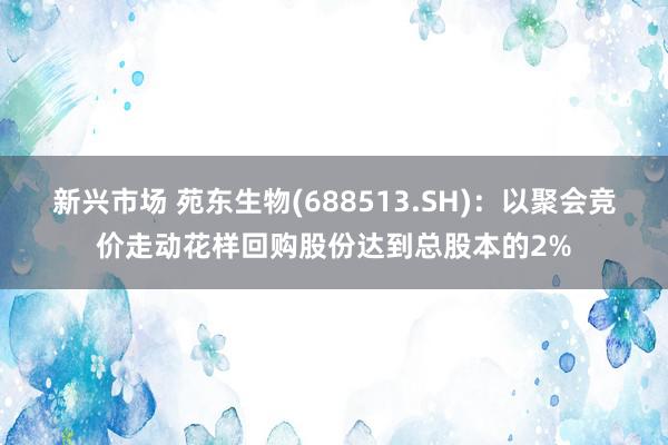 新兴市场 苑东生物(688513.SH)：以聚会竞价走动花样回购股份达到总股本的2%