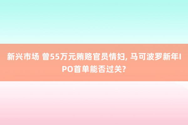 新兴市场 曾55万元贿赂官员情妇, 马可波罗新年IPO首单能否过关?