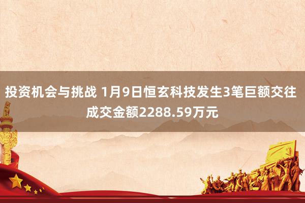 投资机会与挑战 1月9日恒玄科技发生3笔巨额交往 成交金额2288.59万元