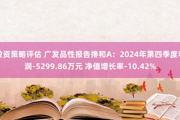 投资策略评估 广发品性报告搀和A：2024年第四季度利润-5299.86万元 净值增长率-10.42%