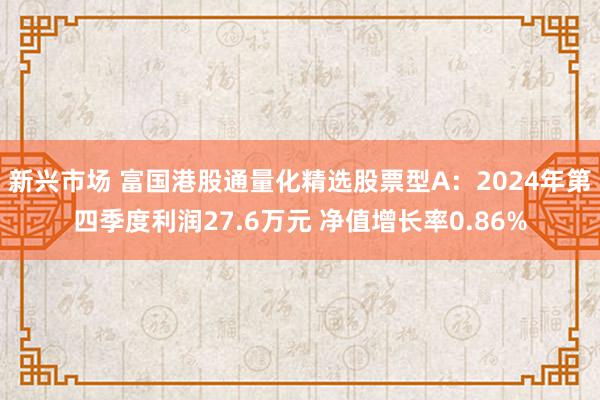 新兴市场 富国港股通量化精选股票型A：2024年第四季度利润27.6万元 净值增长率0.86%