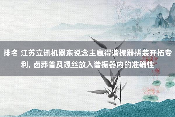 排名 江苏立讯机器东说念主赢得谐振器拼装开拓专利, 卤莽普及螺丝放入谐振器内的准确性