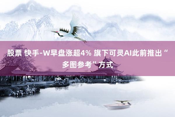 股票 快手-W早盘涨超4% 旗下可灵AI此前推出“多图参考”方式