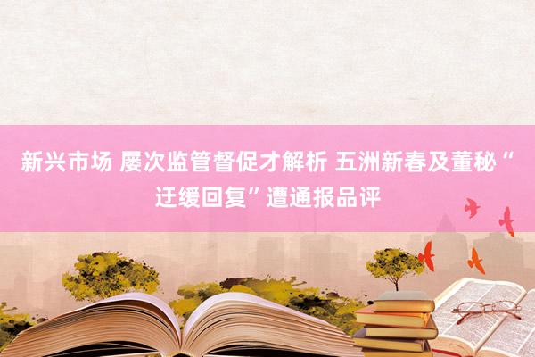 新兴市场 屡次监管督促才解析 五洲新春及董秘“迂缓回复”遭通报品评