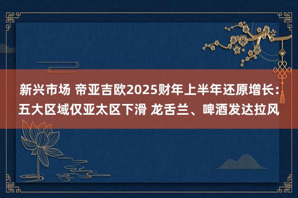 新兴市场 帝亚吉欧2025财年上半年还原增长：五大区域仅亚太区下滑 龙舌兰、啤酒发达拉风