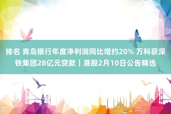 排名 青岛银行年度净利润同比增约20% 万科获深铁集团28亿元贷款｜港股2月10日公告精选