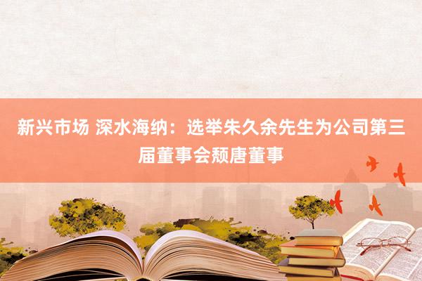 新兴市场 深水海纳：选举朱久余先生为公司第三届董事会颓唐董事