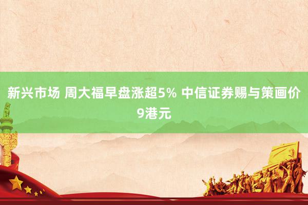 新兴市场 周大福早盘涨超5% 中信证券赐与策画价9港元