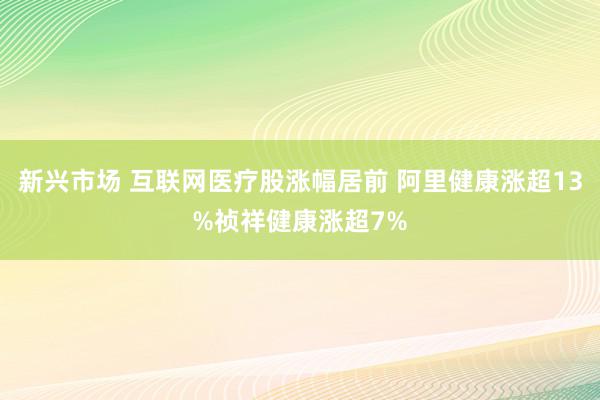 新兴市场 互联网医疗股涨幅居前 阿里健康涨超13%祯祥健康涨超7%