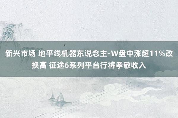 新兴市场 地平线机器东说念主-W盘中涨超11%改换高 征途6系列平台行将孝敬收入