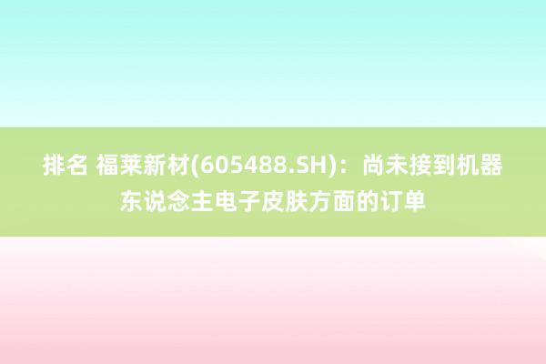 排名 福莱新材(605488.SH)：尚未接到机器东说念主电子皮肤方面的订单