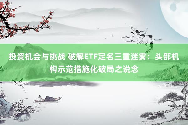 投资机会与挑战 破解ETF定名三重迷雾：头部机构示范措施化破局之说念