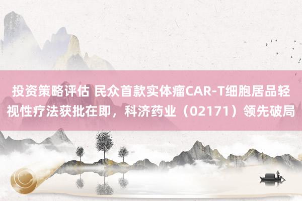 投资策略评估 民众首款实体瘤CAR-T细胞居品轻视性疗法获批在即，科济药业（02171）领先破局