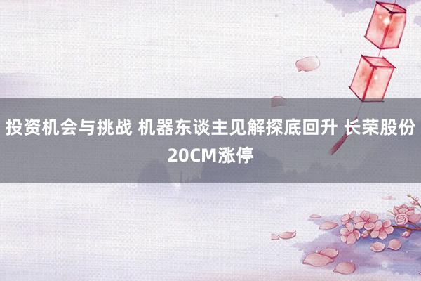 投资机会与挑战 机器东谈主见解探底回升 长荣股份20CM涨停