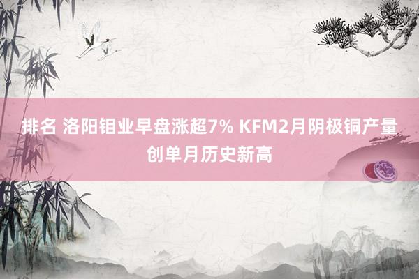 排名 洛阳钼业早盘涨超7% KFM2月阴极铜产量创单月历史新高