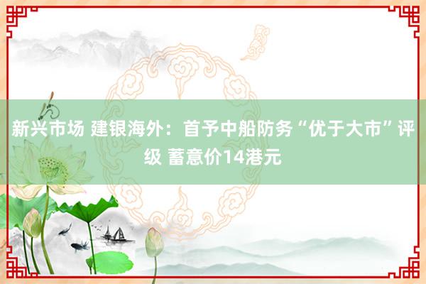 新兴市场 建银海外：首予中船防务“优于大市”评级 蓄意价14港元