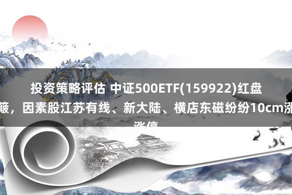 投资策略评估 中证500ETF(159922)红盘颠簸，因素股江苏有线、新大陆、横店东磁纷纷10cm涨停