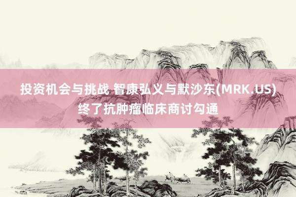 投资机会与挑战 智康弘义与默沙东(MRK.US)终了抗肿瘤临床商讨勾通