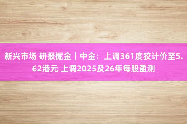 新兴市场 研报掘金｜中金：上调361度狡计价至5.62港元 上调2025及26年每股盈测