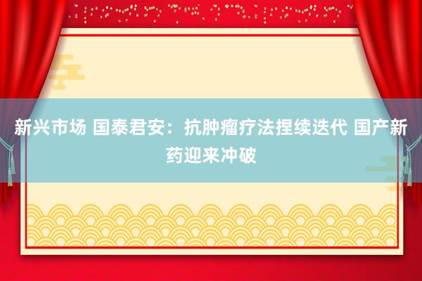 新兴市场 国泰君安：抗肿瘤疗法捏续迭代 国产新药迎来冲破